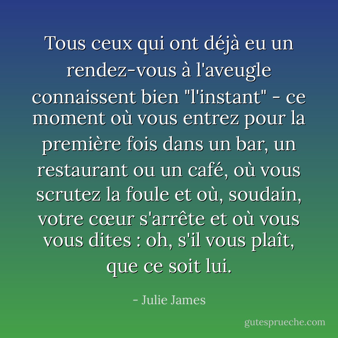 Tous ceux qui ont déjà eu un rendez-vous à l'aveugle connaissent bien "l'instant" - ce moment où vous entrez pour la première fois dans un bar, un restaurant ou un café, où vous scrutez la foule et où, soudain, votre cœur s'arrête et où vous vous dites : oh, s'il vous plaît, que ce soit lui. - Julie James