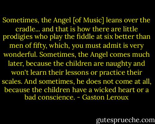 Sometimes, the Angel [of Music] leans over the cradle... and that is how there are little prodigies who play the fiddle at six better than men of fifty, which, you must admit is very wonderful. Sometimes, the Angel comes much later, because the children are naughty and won't learn their lessons or practice their scales. And sometimes, he does not come at all, because the children have a wicked heart or a bad conscience. - Gaston Leroux