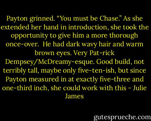Payton grinned. “You must be Chase.” As she extended her hand in introduction, she took the opportunity to give him a more thorough once-over.<br /><br />He had dark wavy hair and warm brown eyes. Very Pat-rick Dempsey/McDreamy-esque. Good build, not terribly tall, maybe only five-ten-ish, but since Payton measured in at exactly five-three and one-third inch, she could work with this - Julie James