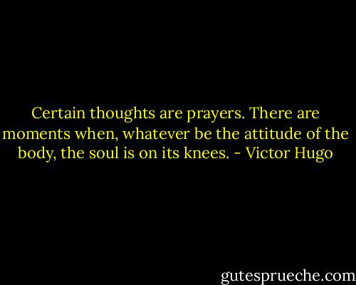 Certain thoughts are prayers. There are moments when, whatever be the attitude of the body, the soul is on its knees. - Victor Hugo