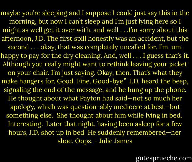 maybe you’re sleeping and I suppose I could just say this in the morning, but now I can’t sleep and I’m just lying here so I might as well get it over with, and well . . .I’m sorry about this afternoon, J.D. The first spill honestly was an accident, but the second . . . okay, that was completely uncalled for. I’m, um, happy to pay for the dry cleaning. And, well . . . I guess that’s it. Although you really might want to rethink leaving your jacket on your chair. I’m just saying. Okay, then. That’s what they make hangers for. Good. Fine. Good-bye.”<br /><br />J.D. heard the beep, signaling the end of the message, and he hung up the phone. He thought about what Payton had said—not so much her apology, which was question-ably mediocre at best—but something else.<br /><br />She thought about him while lying in bed.<br /><br />Interesting.<br /><br />Later that night, having been asleep for a few hours, J.D. shot up in bed<br /><br />He suddenly remembered—her shoe.<br />Oops. - Julie James