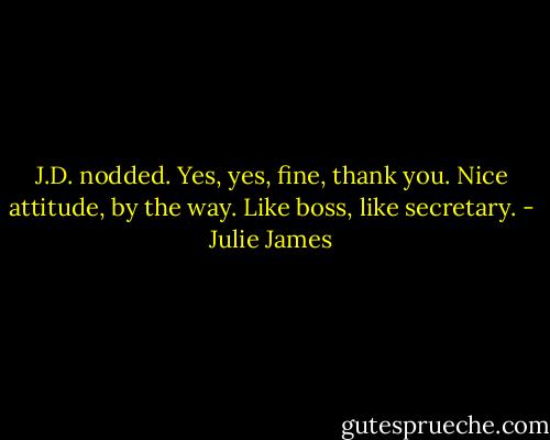 J.D. nodded. Yes, yes, fine, thank you. Nice attitude, by the way. Like boss, like secretary. - Julie James