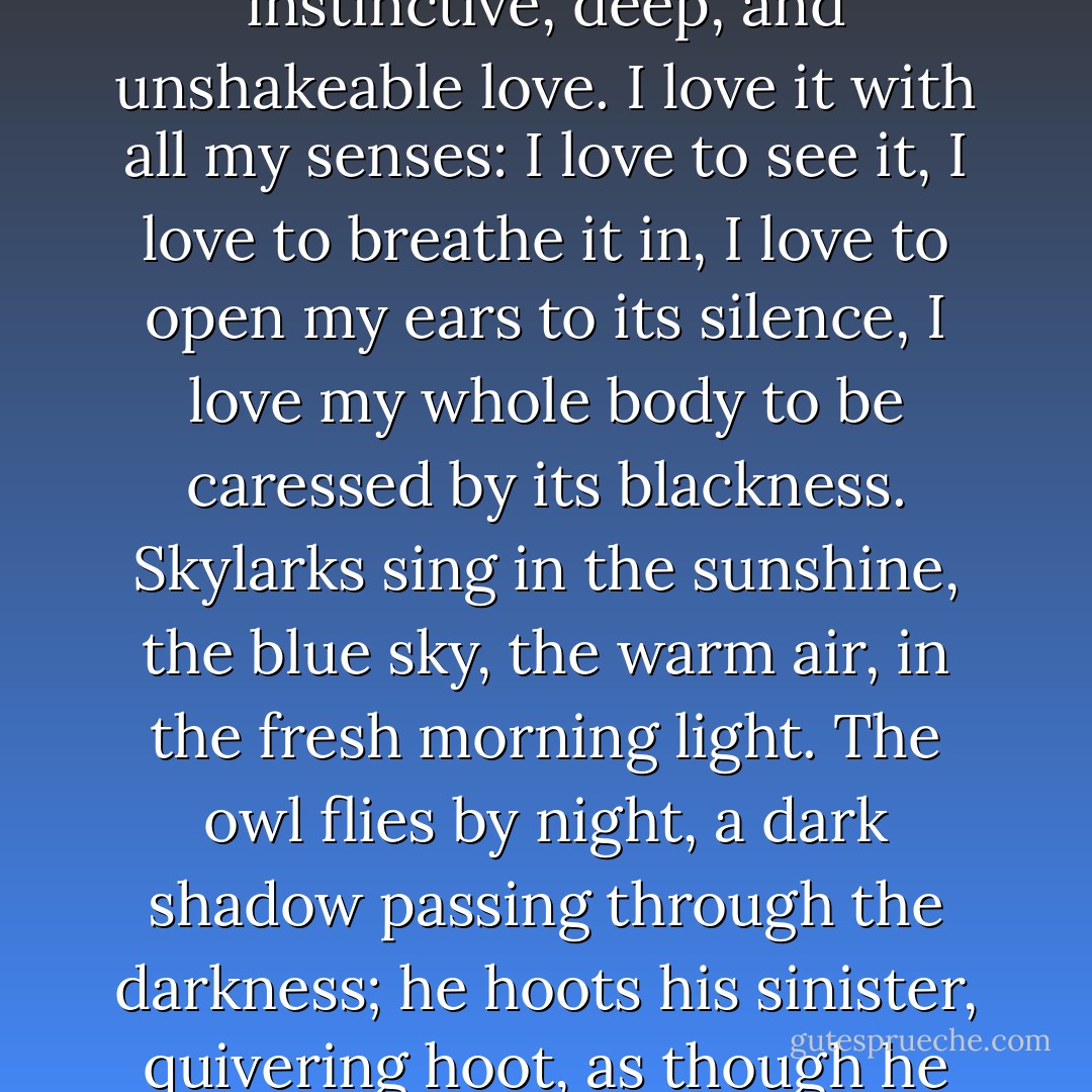 I love the night passionately. I love it as I love my country, or my mistress, with an instinctive, deep, and unshakeable love. I love it with all my senses: I love to see it, I love to breathe it in, I love to open my ears to its silence, I love my whole body to be caressed by its blackness. Skylarks sing in the sunshine, the blue sky, the warm air, in the fresh morning light. The owl flies by night, a dark shadow passing through the darkness; he hoots his sinister, quivering hoot, as though he delights in the intoxicating black immensity of space.  - Guy de Maupassant