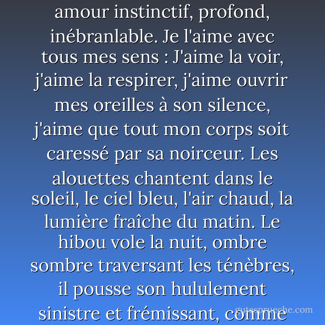 J'aime la nuit passionnément. Je l'aime comme j'aime mon pays, ou ma maîtresse, d'un amour instinctif, profond, inébranlable. Je l'aime avec tous mes sens : J'aime la voir, j'aime la respirer, j'aime ouvrir mes oreilles à son silence, j'aime que tout mon corps soit caressé par sa noirceur. Les alouettes chantent dans le soleil, le ciel bleu, l'air chaud, la lumière fraîche du matin. Le hibou vole la nuit, ombre sombre traversant les ténèbres, il pousse son hululement sinistre et frémissant, comme s'il se délectait de l'immensité noire et enivrante de l'espace. - Guy de Maupassant