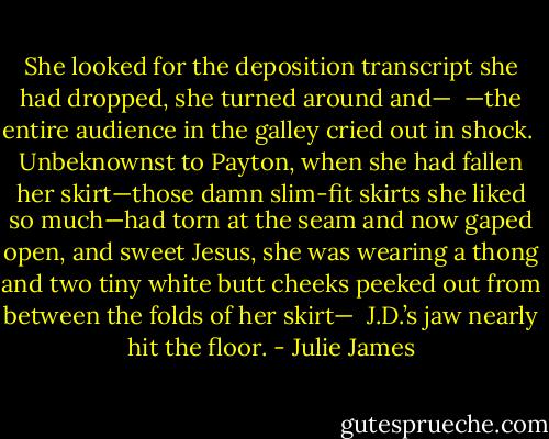 She looked for the deposition transcript she had dropped, she turned around and—<br /><br />—the entire audience in the galley cried out in shock.<br /><br />Unbeknownst to Payton, when she had fallen her skirt—those damn slim-fit skirts she liked so much—had torn at the seam and now gaped open, and sweet Jesus, she was wearing a thong and two tiny white butt cheeks peeked out from between the folds of her skirt—<br /><br />J.D.’s jaw nearly hit the floor. - Julie James