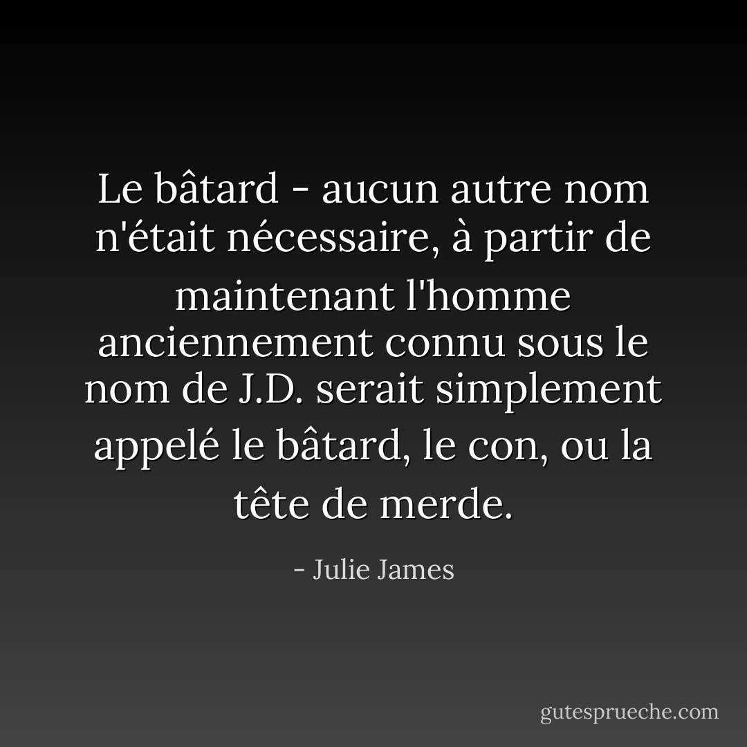 Le bâtard - aucun autre nom n'était nécessaire, à partir de maintenant l'homme anciennement connu sous le nom de J.D. serait simplement appelé le bâtard, le con, ou la tête de merde. - Julie James