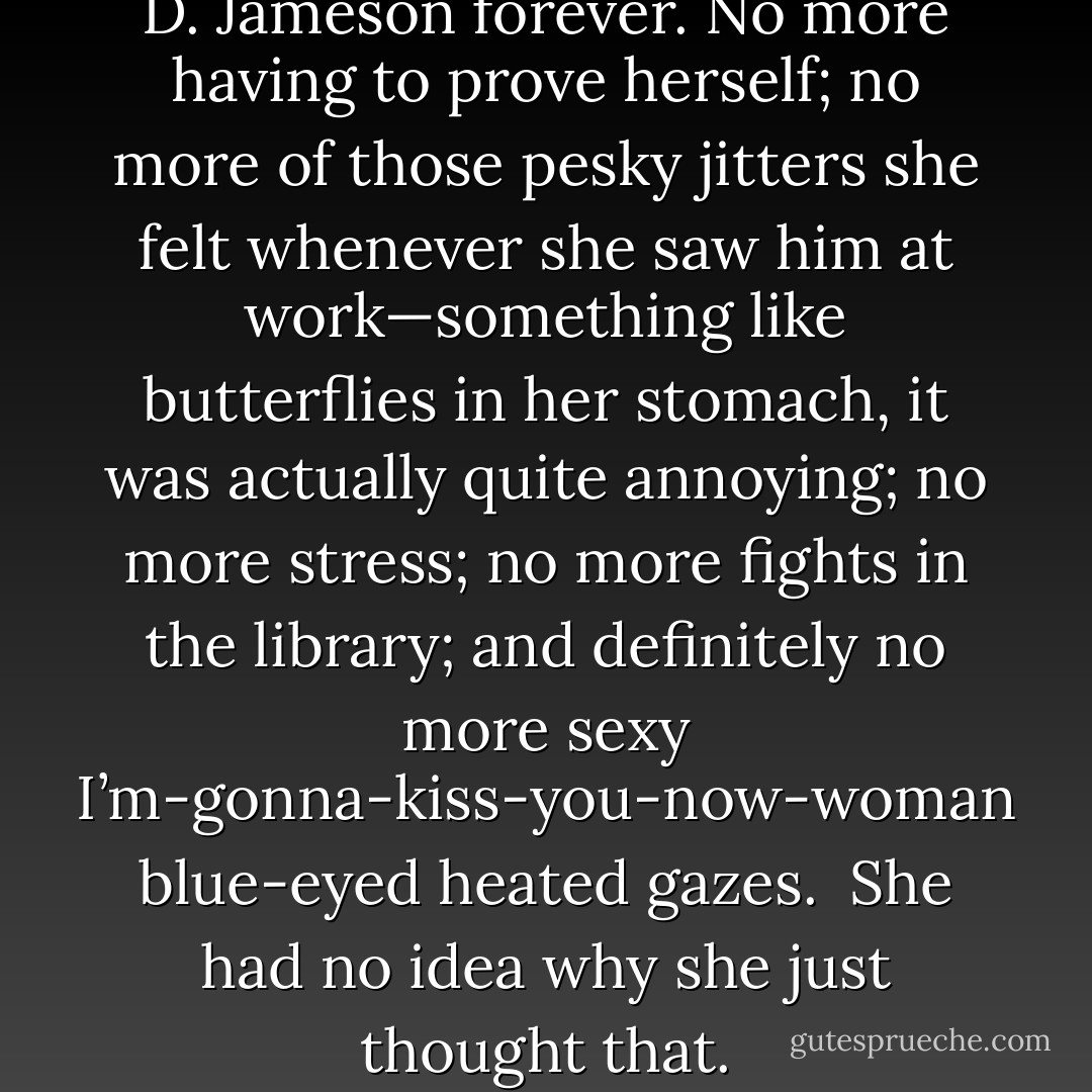Then she would be done with J. D. Jameson forever. No more having to prove herself; no more of those pesky jitters she felt whenever she saw him at work—something like butterflies in her stomach, it was actually quite annoying; no more stress; no more fights in the library; and definitely no more sexy I’m-gonna-kiss-you-now-woman blue-eyed heated gazes.<br /><br />She had no idea why she just thought that. - Julie James