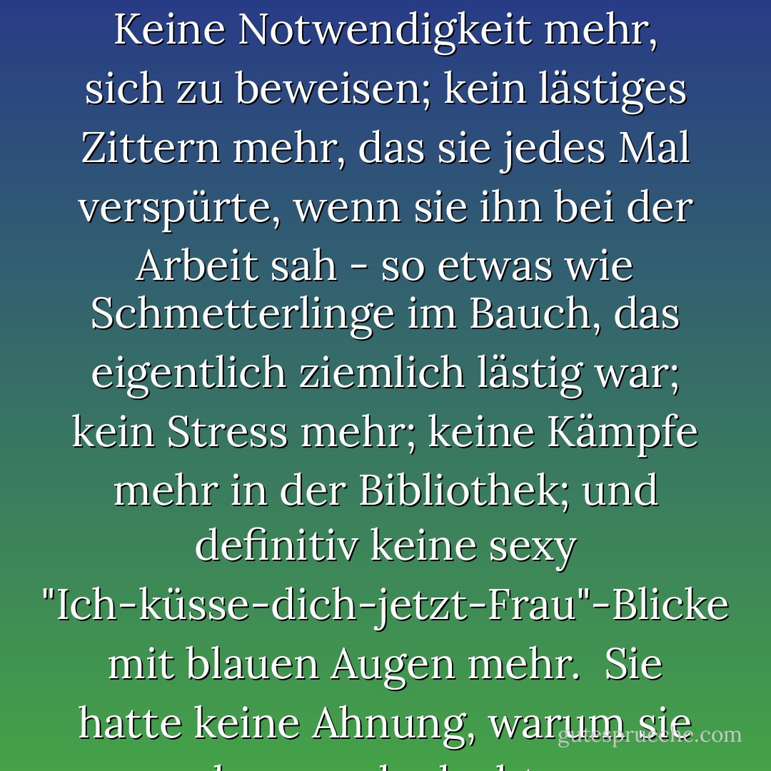 Dann würde sie mit J. D. Jameson für immer fertig sein. Keine Notwendigkeit mehr, sich zu beweisen; kein lästiges Zittern mehr, das sie jedes Mal verspürte, wenn sie ihn bei der Arbeit sah - so etwas wie Schmetterlinge im Bauch, das eigentlich ziemlich lästig war; kein Stress mehr; keine Kämpfe mehr in der Bibliothek; und definitiv keine sexy "Ich-küsse-dich-jetzt-Frau"-Blicke mit blauen Augen mehr.<br /><br />Sie hatte keine Ahnung, warum sie das gerade dachte. - Julie James<