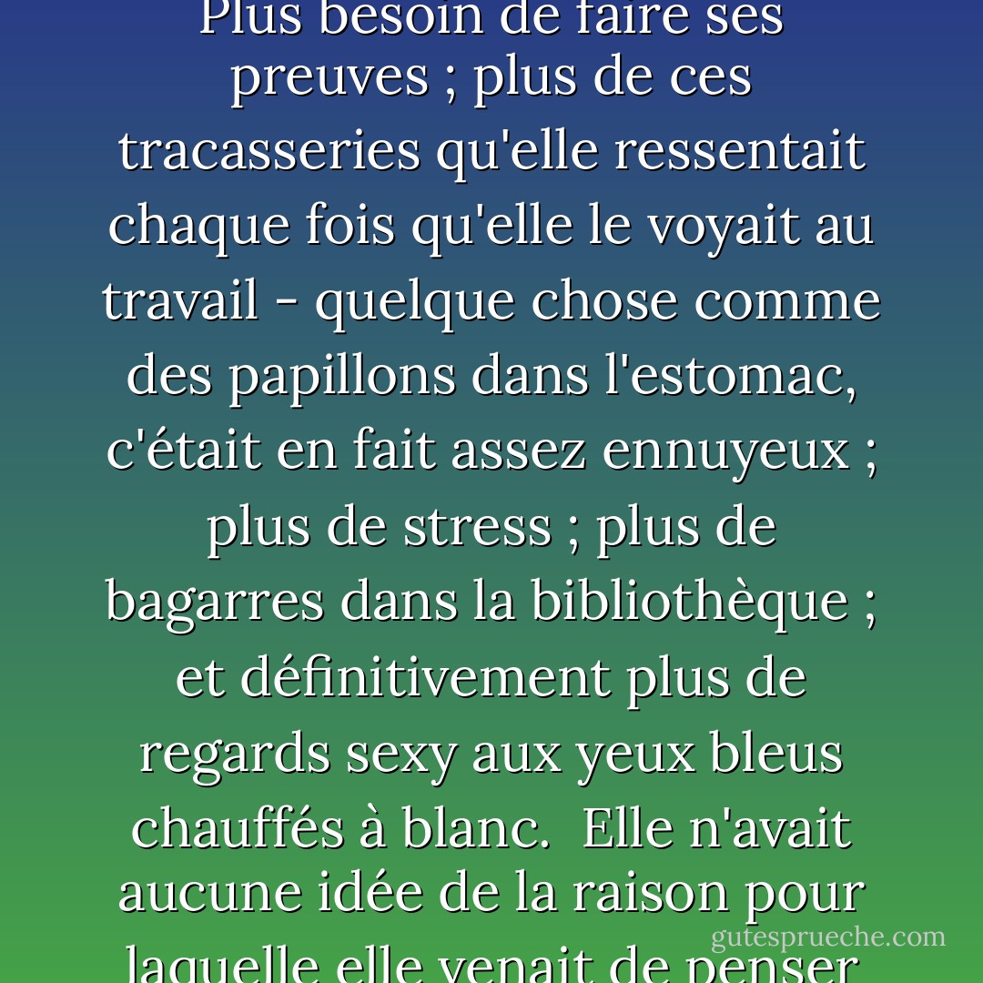 Alors, elle en aurait fini avec J.D. Jameson pour toujours. Plus besoin de faire ses preuves ; plus de ces tracasseries qu'elle ressentait chaque fois qu'elle le voyait au travail - quelque chose comme des papillons dans l'estomac, c'était en fait assez ennuyeux ; plus de stress ; plus de bagarres dans la bibliothèque ; et définitivement plus de regards sexy aux yeux bleus chauffés à blanc.<br /><br />Elle n'avait aucune idée de la raison pour laquelle elle venait de penser cela. - Julie James