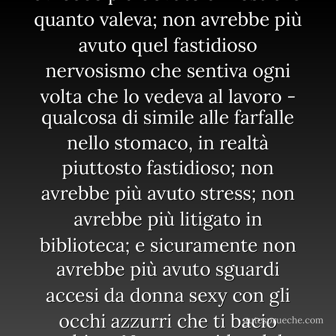 Allora avrebbe chiuso per sempre con J. D. Jameson. Non avrebbe più dovuto dimostrare quanto valeva; non avrebbe più avuto quel fastidioso nervosismo che sentiva ogni volta che lo vedeva al lavoro - qualcosa di simile alle farfalle nello stomaco, in realtà piuttosto fastidioso; non avrebbe più avuto stress; non avrebbe più litigato in biblioteca; e sicuramente non avrebbe più avuto sguardi accesi da donna sexy con gli occhi azzurri che ti bacio subito.<br /><br />Non aveva idea del perché lo avesse pensato. - Julie James