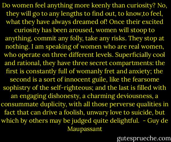 Do women feel anything more keenly than curiosity? No, they will go to any lengths to find out, to know,to feel, what they have always dreamed of! Once their excited curiosity has been aroused, women will stoop to anything, commit any folly, take any risks. They stop at nothing. I am speaking of women who are real women, who operate on three different levels. Superficially cool and rational, they have three secret compartments: the first is constantly full of womanly fret and anxiety; the second is a sort of innocent guile, like the fearsome sophistry of the self-righteous; and the last is filled with an engaging dishonesty, a charming deviousness, a consummate duplicity, with all those perverse qualities in fact that can drive a foolish, unwary love to suicide, but which by others may be judged quite delightful.  - Guy de Maupassant