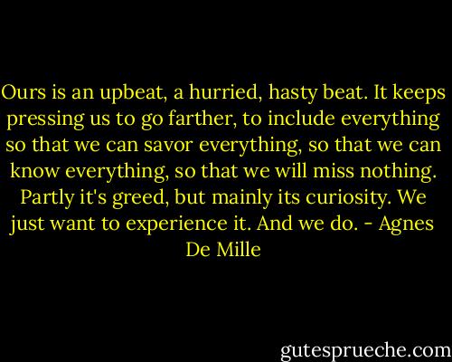 Ours is an upbeat, a hurried, hasty beat. It keeps pressing us to go farther, to include everything so that we can savor everything, so that we can know everything, so that we will miss nothing. Partly it's greed, but mainly its curiosity. We just want to experience it. And we do. - Agnes De Mille
