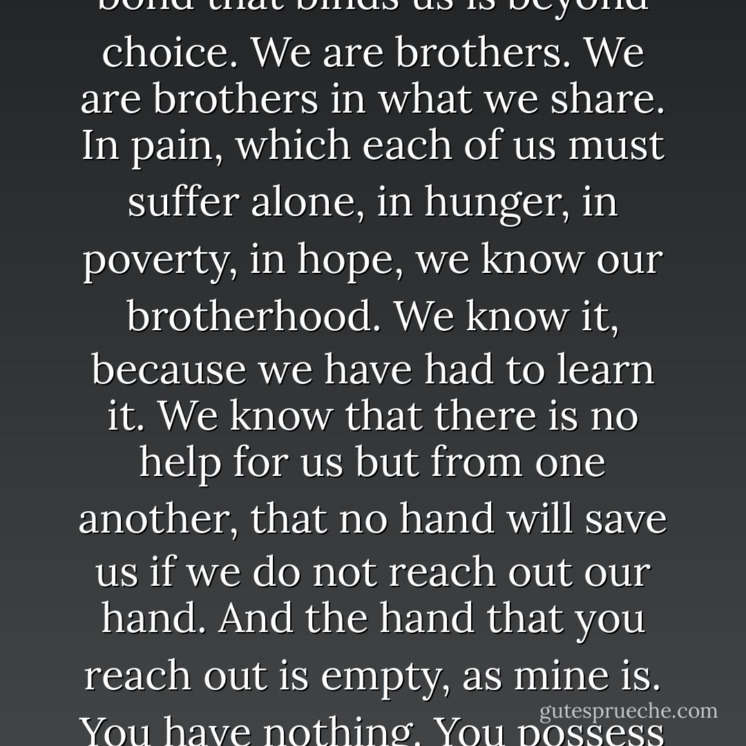 It is our suffering that brings us together. It is not love. Love does not obey the mind, and turns to hate when forced. The bond that binds us is beyond choice. We are brothers. We are brothers in what we share. In pain, which each of us must suffer alone, in hunger, in poverty, in hope, we know our brotherhood. We know it, because we have had to learn it. We know that there is no help for us but from one another, that no hand will save us if we do not reach out our hand. And the hand that you reach out is empty, as mine is. You have nothing. You possess nothing. You own nothing. You are free. All you have is what you are, and what you give. - Ursula K. Le Guin