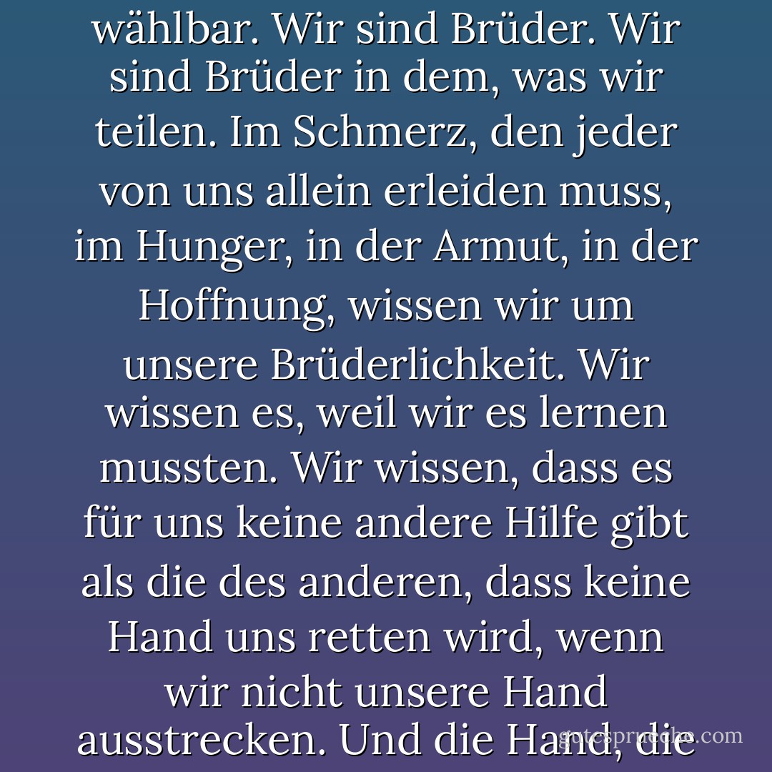 Es ist unser Leiden, das uns zusammenführt. Es ist nicht die Liebe. Die Liebe gehorcht nicht dem Verstand und verwandelt sich in Hass, wenn sie gezwungen wird. Das Band, das uns verbindet, ist nicht wählbar. Wir sind Brüder. Wir sind Brüder in dem, was wir teilen. Im Schmerz, den jeder von uns allein erleiden muss, im Hunger, in der Armut, in der Hoffnung, wissen wir um unsere Brüderlichkeit. Wir wissen es, weil wir es lernen mussten. Wir wissen, dass es für uns keine andere Hilfe gibt als die des anderen, dass keine Hand uns retten wird, wenn wir nicht unsere Hand ausstrecken. Und die Hand, die ihr ausstreckt, ist leer, so wie die meine. Ihr habt nichts. Du besitzt nichts. Du besitzt nichts. Du bist frei. Alles, was du hast, ist das, was du bist, und das, was du gibst. - Ursula K. Le Guin<