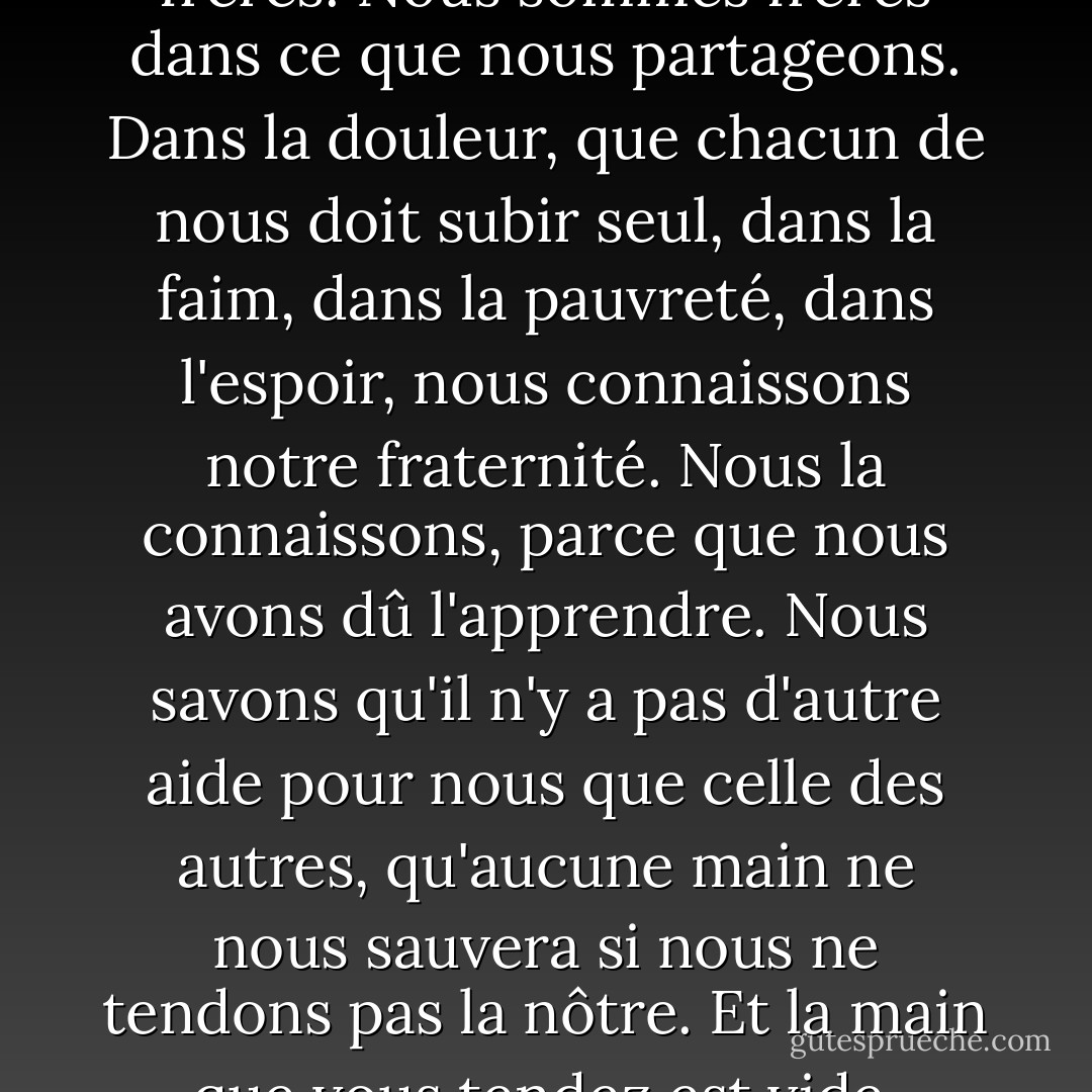 C'est notre souffrance qui nous rapproche. Ce n'est pas l'amour. L'amour n'obéit pas à l'esprit et se transforme en haine lorsqu'il est forcé. Le lien qui nous unit est indépendant de tout choix. Nous sommes frères. Nous sommes frères dans ce que nous partageons. Dans la douleur, que chacun de nous doit subir seul, dans la faim, dans la pauvreté, dans l'espoir, nous connaissons notre fraternité. Nous la connaissons, parce que nous avons dû l'apprendre. Nous savons qu'il n'y a pas d'autre aide pour nous que celle des autres, qu'aucune main ne nous sauvera si nous ne tendons pas la nôtre. Et la main que vous tendez est vide, comme la mienne. Vous n'avez rien. Vous ne possédez rien. Vous ne possédez rien. Vous êtes libre. Tout ce que vous avez, c'est ce que vous êtes et ce que vous donnez. - Ursula K. Le Guin
