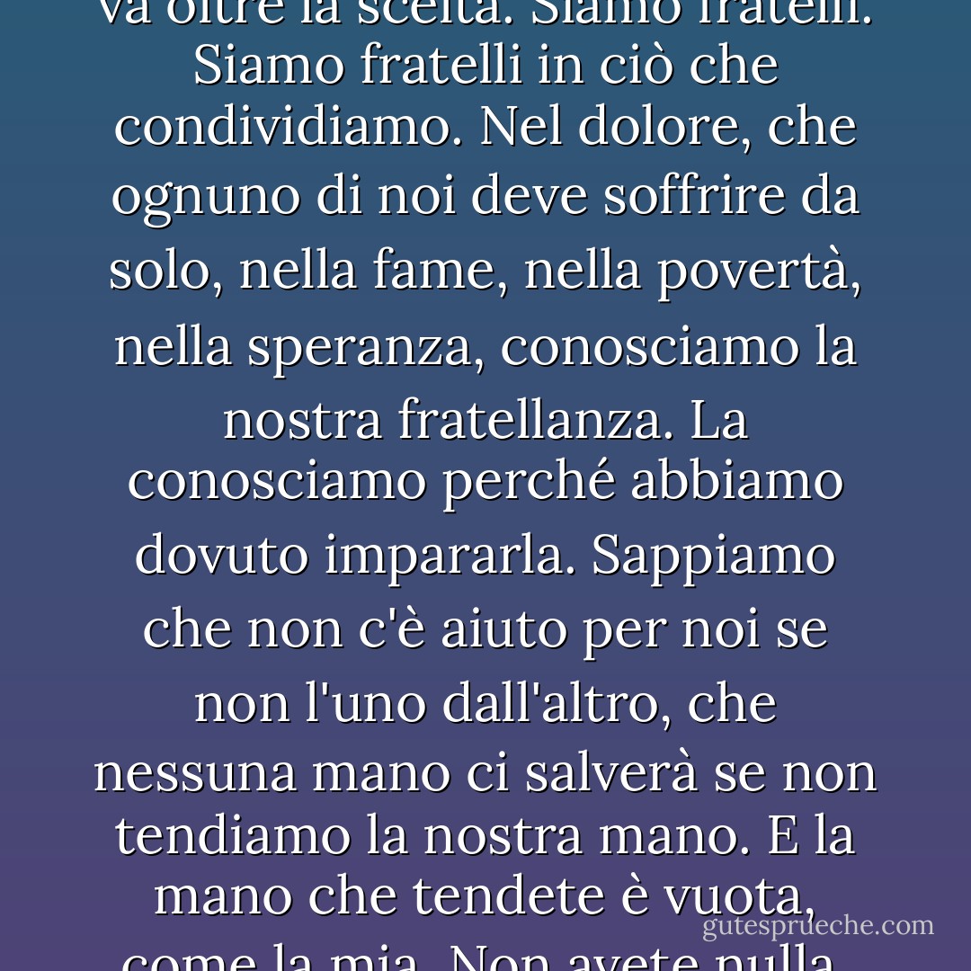 È la nostra sofferenza che ci unisce. Non è l'amore. L'amore non obbedisce alla mente e si trasforma in odio quando viene forzato. Il legame che ci unisce va oltre la scelta. Siamo fratelli. Siamo fratelli in ciò che condividiamo. Nel dolore, che ognuno di noi deve soffrire da solo, nella fame, nella povertà, nella speranza, conosciamo la nostra fratellanza. La conosciamo perché abbiamo dovuto impararla. Sappiamo che non c'è aiuto per noi se non l'uno dall'altro, che nessuna mano ci salverà se non tendiamo la nostra mano. E la mano che tendete è vuota, come la mia. Non avete nulla. Non possedete nulla. Non possedete nulla. Siete liberi. Tutto ciò che avete è ciò che siete e ciò che date. - Ursula K. Le Guin