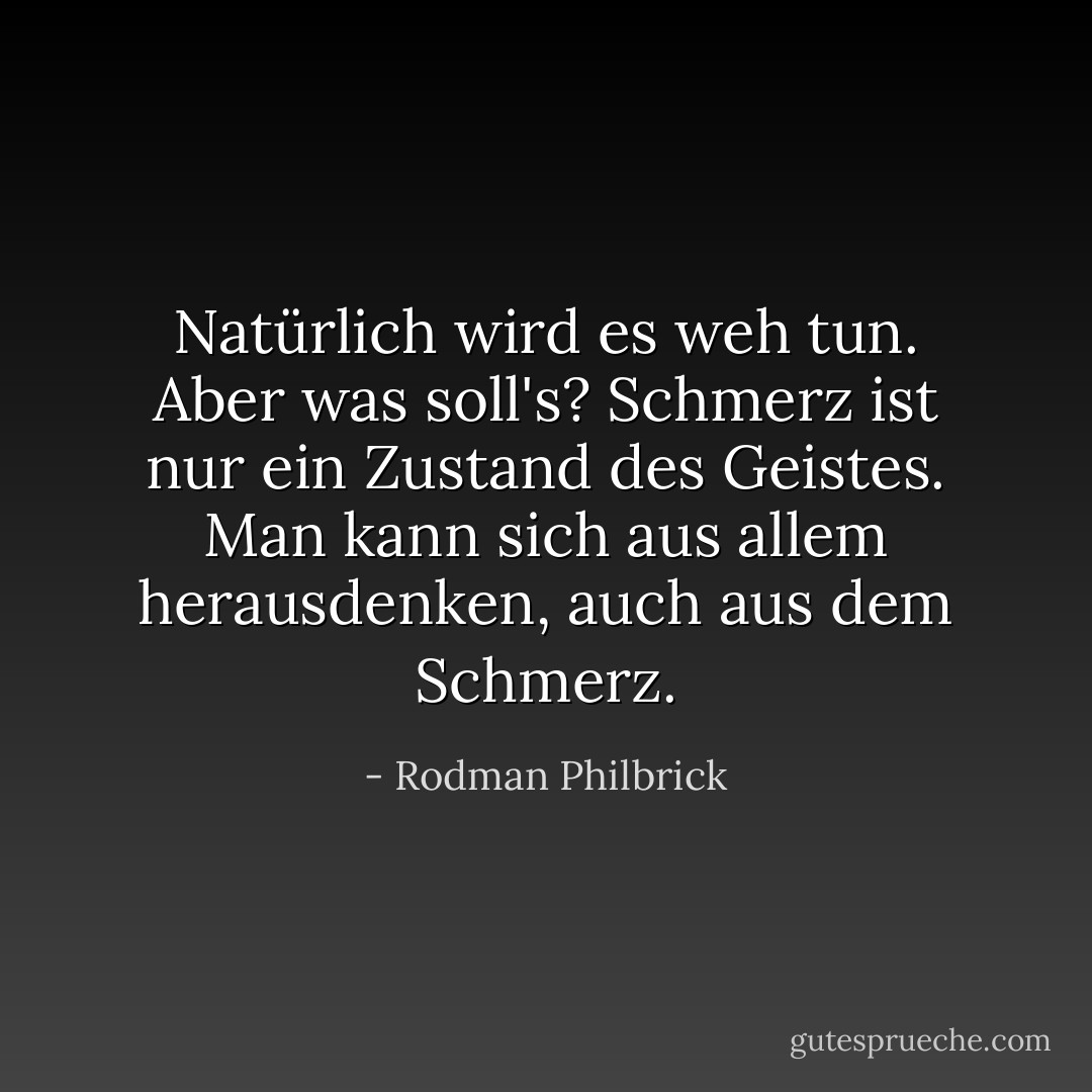 Natürlich wird es weh tun. Aber was soll's? Schmerz ist nur ein Zustand des Geistes. Man kann sich aus allem herausdenken, auch aus dem Schmerz. - Rodman Philbrick<