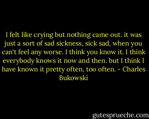 I felt like crying but nothing came out. it was just a sort of sad sickness, sick sad, when you can't feel any worse. I think you know it. I think everybody knows it now and then. but I think I have known it pretty often, too often. - Charles Bukowski