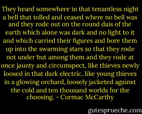They heard somewhere in that tenantless night a bell that tolled and ceased where no bell was and they rode out on the round dais of the earth which alone was dark and no light to it and which carried their figures and bore them up into the swarming stars so that they rode not under but among them and they rode at once jaunty and circumspect, like thieves newly loosed in that dark electric, like young thieves in a glowing orchard, loosely jacketed against the cold and ten thousand worlds for the choosing. - Cormac McCarthy