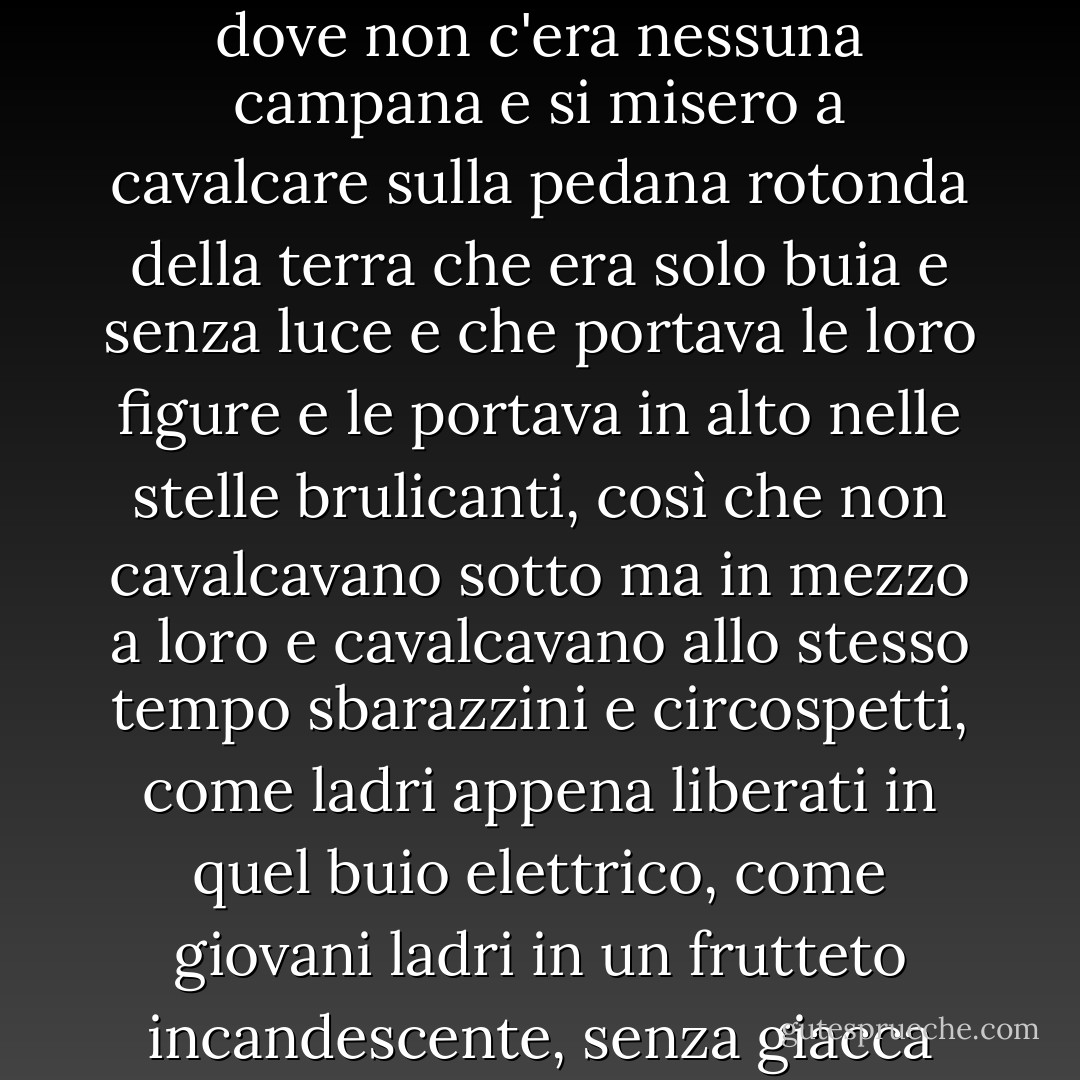 Sentirono da qualche parte, in quella notte senza pace, una campana che rintoccò e cessò dove non c'era nessuna campana e si misero a cavalcare sulla pedana rotonda della terra che era solo buia e senza luce e che portava le loro figure e le portava in alto nelle stelle brulicanti, così che non cavalcavano sotto ma in mezzo a loro e cavalcavano allo stesso tempo sbarazzini e circospetti, come ladri appena liberati in quel buio elettrico, come giovani ladri in un frutteto incandescente, senza giacca contro il freddo e diecimila mondi per la scelta. - Cormac McCarthy
