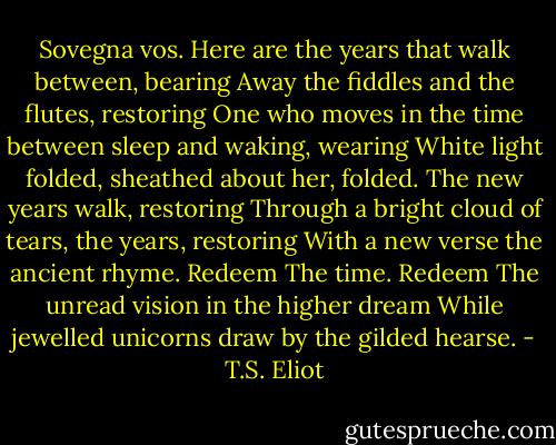 Sovegna vos.<br />Here are the years that walk between, bearing<br />Away the fiddles and the flutes, restoring<br />One who moves in the time between sleep and waking, wearing<br />White light folded, sheathed about her, folded.<br />The new years walk, restoring<br />Through a bright cloud of tears, the years, restoring<br />With a new verse the ancient rhyme. Redeem<br />The time. Redeem<br />The unread vision in the higher dream<br />While jewelled unicorns draw by the gilded hearse. - T.S. Eliot