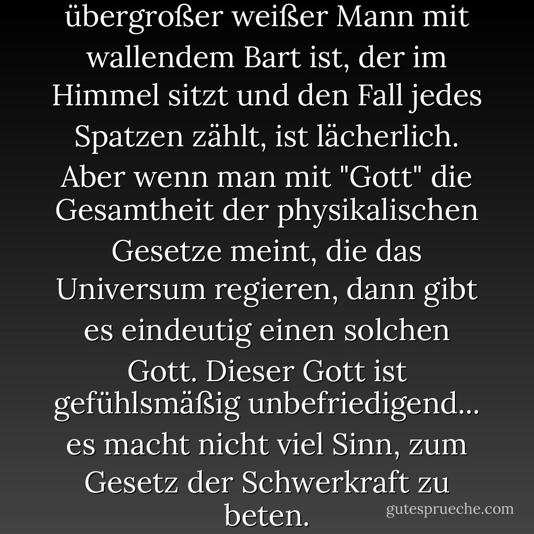 Die Vorstellung, dass Gott ein übergroßer weißer Mann mit wallendem Bart ist, der im Himmel sitzt und den Fall jedes Spatzen zählt, ist lächerlich. Aber wenn man mit "Gott" die Gesamtheit der physikalischen Gesetze meint, die das Universum regieren, dann gibt es eindeutig einen solchen Gott. Dieser Gott ist gefühlsmäßig unbefriedigend... es macht nicht viel Sinn, zum Gesetz der Schwerkraft zu beten. - Carl Sagan<