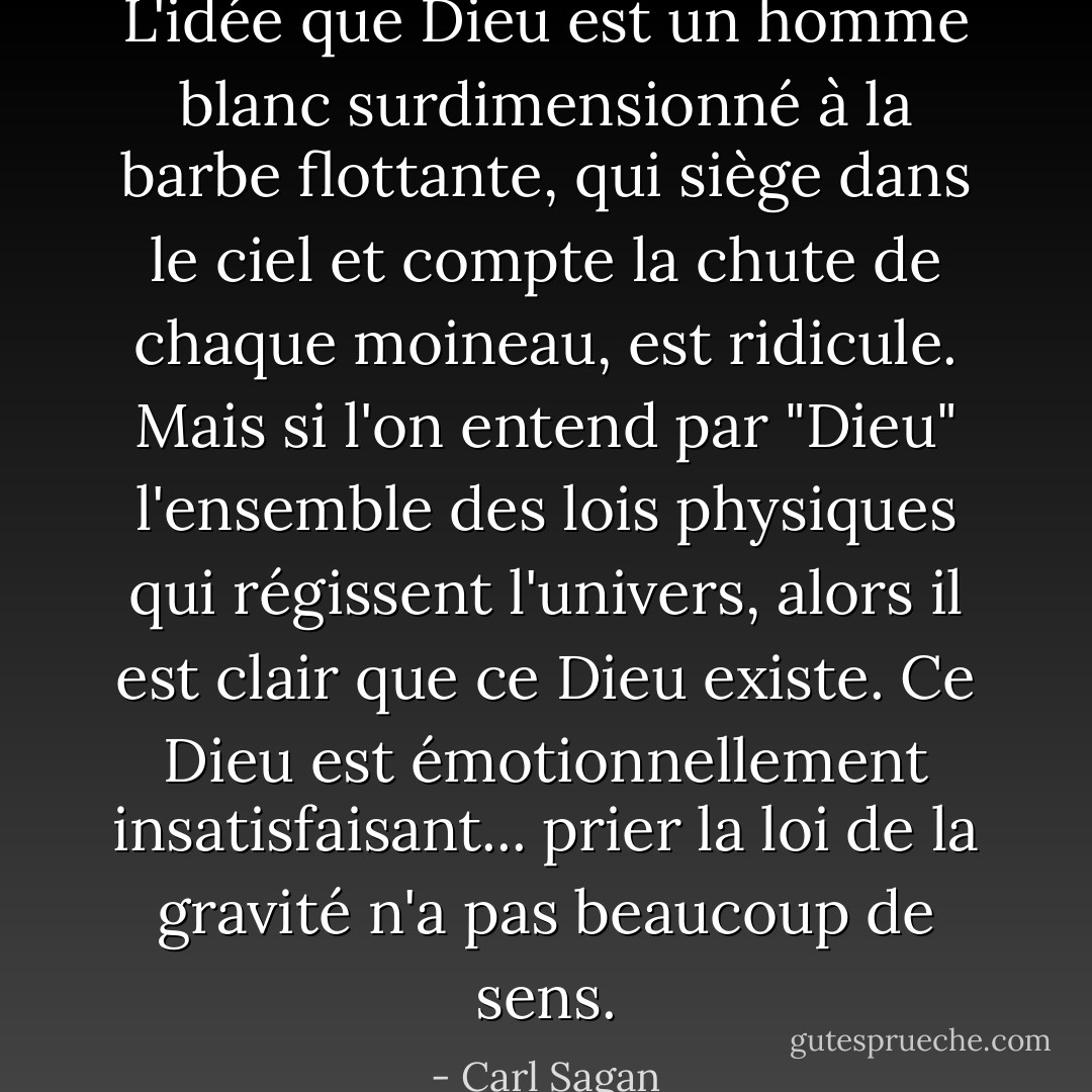 L'idée que Dieu est un homme blanc surdimensionné à la barbe flottante, qui siège dans le ciel et compte la chute de chaque moineau, est ridicule. Mais si l'on entend par "Dieu" l'ensemble des lois physiques qui régissent l'univers, alors il est clair que ce Dieu existe. Ce Dieu est émotionnellement insatisfaisant... prier la loi de la gravité n'a pas beaucoup de sens. - Carl Sagan