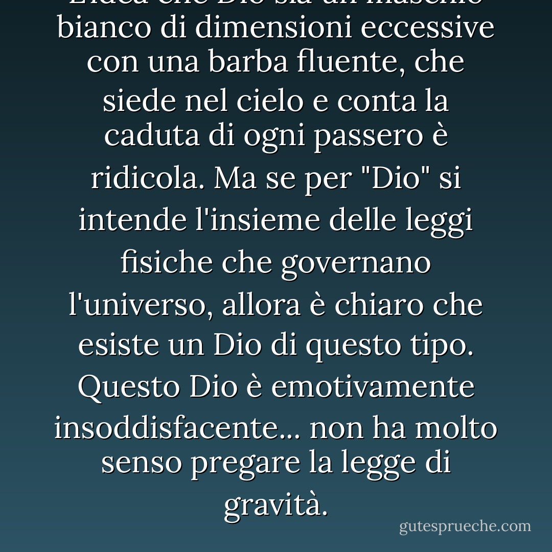 L'idea che Dio sia un maschio bianco di dimensioni eccessive con una barba fluente, che siede nel cielo e conta la caduta di ogni passero è ridicola. Ma se per "Dio" si intende l'insieme delle leggi fisiche che governano l'universo, allora è chiaro che esiste un Dio di questo tipo. Questo Dio è emotivamente insoddisfacente... non ha molto senso pregare la legge di gravità. - Carl Sagan