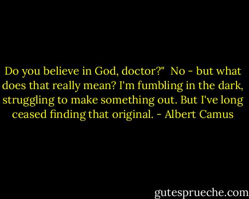 Do you believe in God, doctor?"<br /><br />No - but what does that really mean? I'm fumbling in the dark, struggling to make something out. But I've long ceased finding that original. - Albert Camus