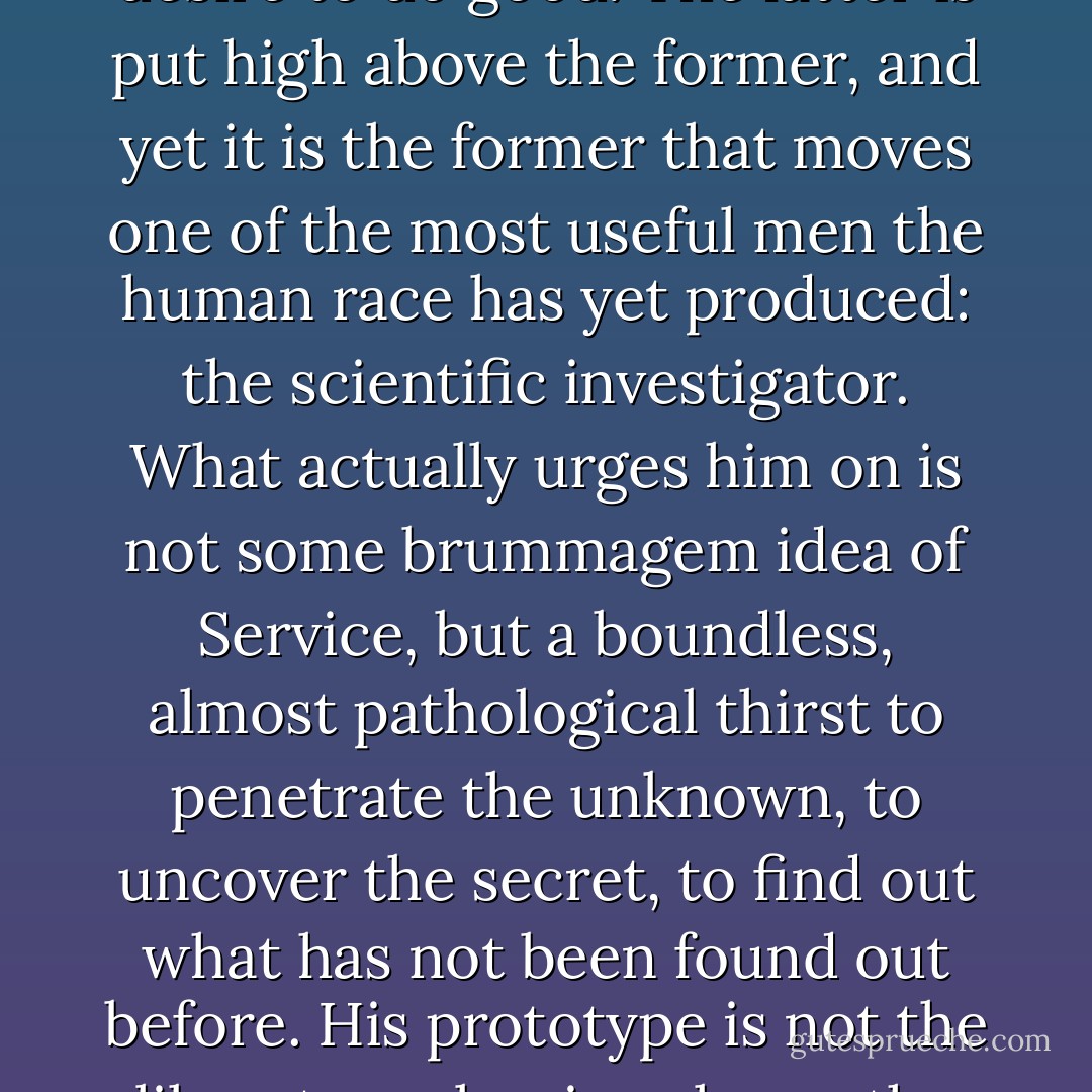 The value the world sets upon motives is often grossly unjust and inaccurate. Consider, for example, two of them: mere insatiable curiosity and the desire to do good. The latter is put high above the former, and yet it is the former that moves one of the most useful men the human race has yet produced: the scientific investigator. What actually urges him on is not some brummagem idea of Service, but a boundless, almost pathological thirst to penetrate the unknown, to uncover the secret, to find out what has not been found out before. His prototype is not the liberator releasing slaves, the good Samaritan lifting up the fallen, but a dog sniffing tremendously at an infinite series of rat-holes. - H.L. Mencken