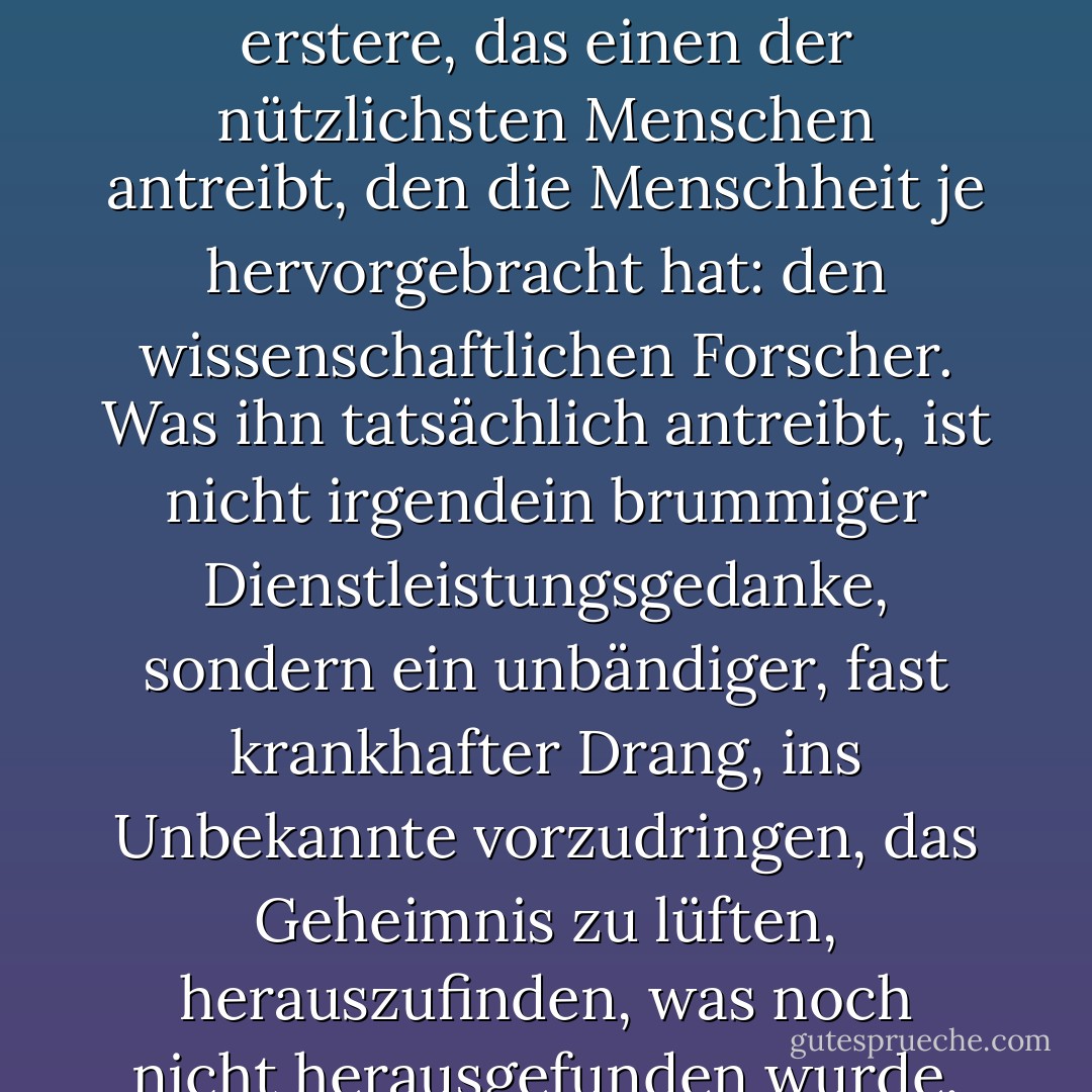 Der Wert, den die Welt den Motiven beimisst, ist oft grob ungerecht und unzutreffend. Betrachten wir zum Beispiel zwei von ihnen: die bloße unersättliche Neugier und den Wunsch, Gutes zu tun. Das letztere wird über das erstere gestellt, und doch ist es das erstere, das einen der nützlichsten Menschen antreibt, den die Menschheit je hervorgebracht hat: den wissenschaftlichen Forscher. Was ihn tatsächlich antreibt, ist nicht irgendein brummiger Dienstleistungsgedanke, sondern ein unbändiger, fast krankhafter Drang, ins Unbekannte vorzudringen, das Geheimnis zu lüften, herauszufinden, was noch nicht herausgefunden wurde. Sein Vorbild ist nicht der Befreier, der Sklaven befreit, der barmherzige Samariter, der die Gefallenen aufhebt, sondern ein Hund, der unermüdlich an einer unendlichen Reihe von Rattenlöchern schnüffelt. - H.L. Mencken<