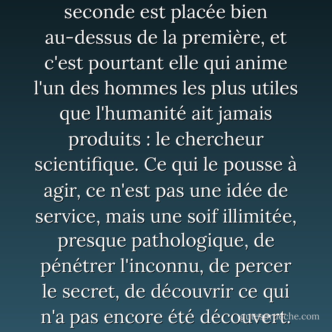 La valeur que le monde attribue aux motivations est souvent très injuste et inexacte. Considérons, par exemple, deux d'entre eux : la simple curiosité insatiable et le désir de faire le bien. La seconde est placée bien au-dessus de la première, et c'est pourtant elle qui anime l'un des hommes les plus utiles que l'humanité ait jamais produits : le chercheur scientifique. Ce qui le pousse à agir, ce n'est pas une idée de service, mais une soif illimitée, presque pathologique, de pénétrer l'inconnu, de percer le secret, de découvrir ce qui n'a pas encore été découvert. Son prototype n'est pas le libérateur d'esclaves, le bon samaritain qui relève les blessés, mais un chien qui renifle énormément dans une série infinie de trous à rats. - H.L. Mencken