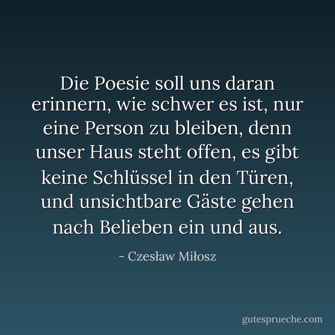 Die Poesie soll uns daran erinnern,<br />wie schwer es ist, nur eine Person zu bleiben,<br />denn unser Haus steht offen, es gibt keine Schlüssel in den Türen,<br />und unsichtbare Gäste gehen nach Belieben ein und aus. - Czesław Miłosz<