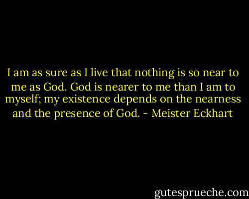 I am as sure as I live that nothing is so near to me as God. God is nearer to me than I am to myself; my existence depends on the nearness and the presence of God. - Meister Eckhart