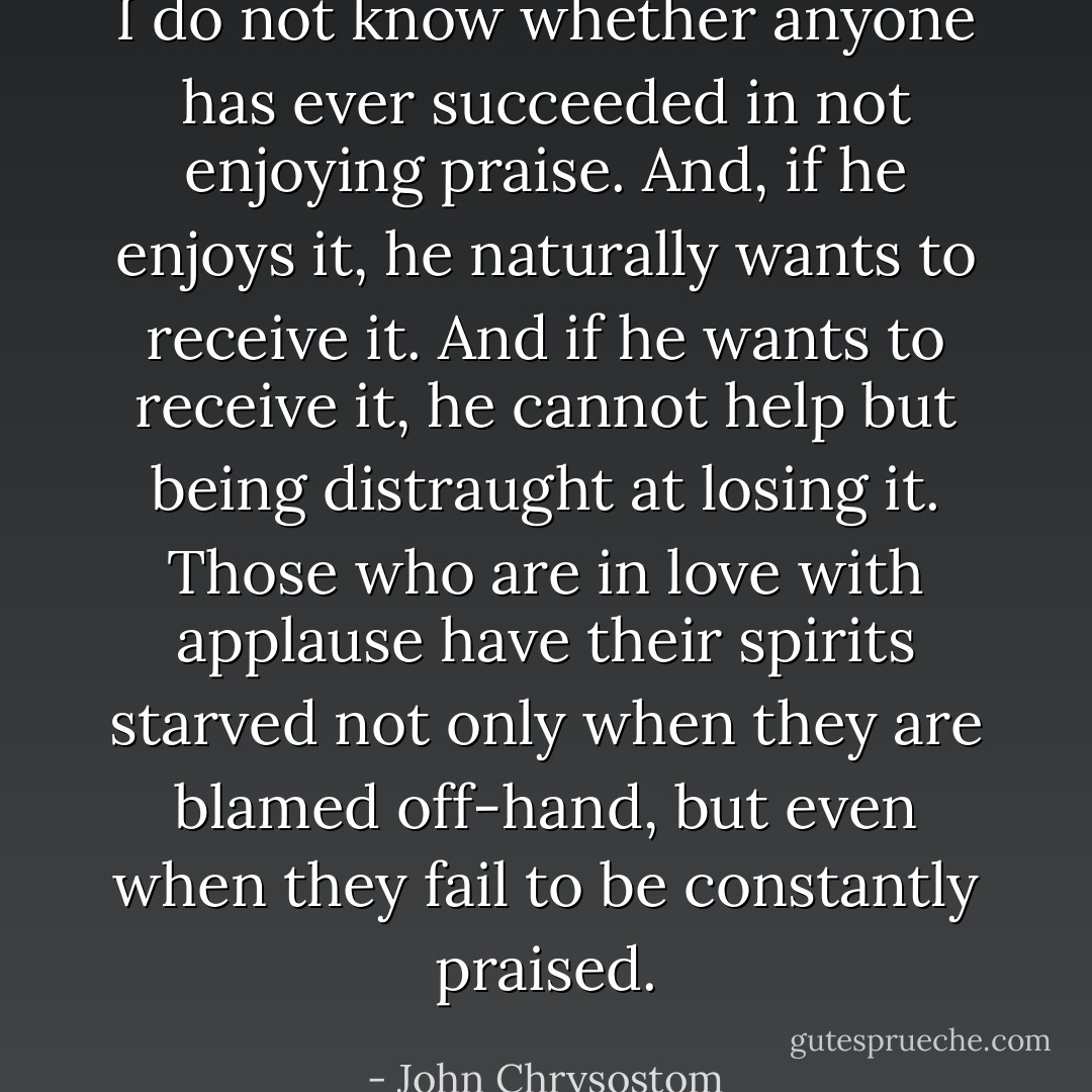 I do not know whether anyone has ever succeeded in not enjoying praise. And, if he enjoys it, he naturally wants to receive it. And if he wants to receive it, he cannot help but being distraught at losing it. Those who are in love with applause have their spirits starved not only when they are blamed off-hand, but even when they fail to be constantly praised. - John Chrysostom