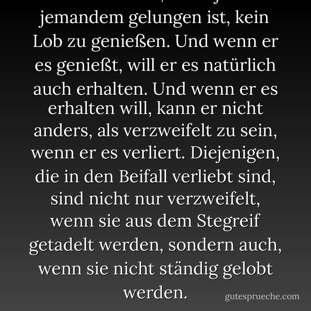 Ich weiß nicht, ob es jemals jemandem gelungen ist, kein Lob zu genießen. Und wenn er es genießt, will er es natürlich auch erhalten. Und wenn er es erhalten will, kann er nicht anders, als verzweifelt zu sein, wenn er es verliert. Diejenigen, die in den Beifall verliebt sind, sind nicht nur verzweifelt, wenn sie aus dem Stegreif getadelt werden, sondern auch, wenn sie nicht ständig gelobt werden. - John Chrysostom<