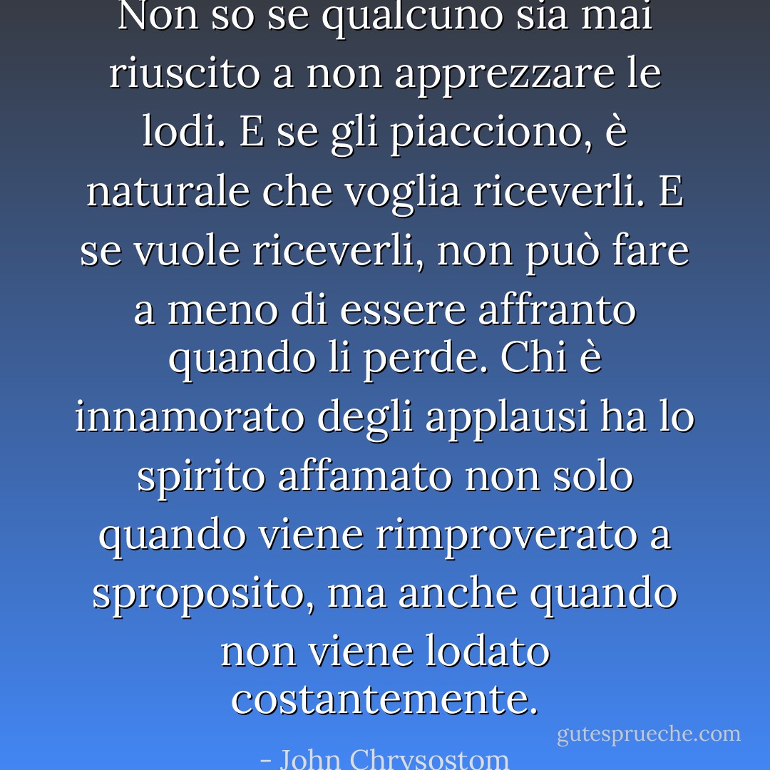 Non so se qualcuno sia mai riuscito a non apprezzare le lodi. E se gli piacciono, è naturale che voglia riceverli. E se vuole riceverli, non può fare a meno di essere affranto quando li perde. Chi è innamorato degli applausi ha lo spirito affamato non solo quando viene rimproverato a sproposito, ma anche quando non viene lodato costantemente. - John Chrysostom