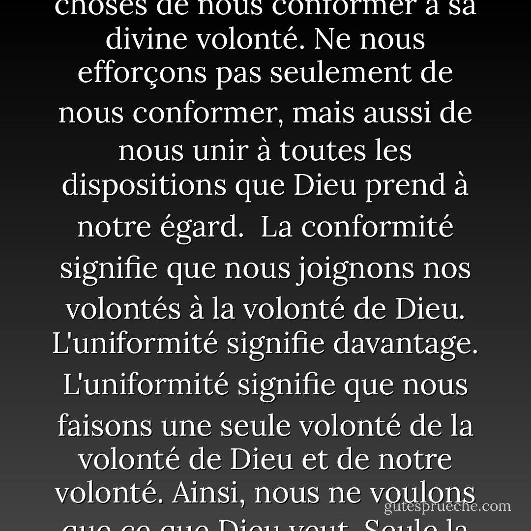 Si nous voulons réjouir pleinement le cœur de Dieu, efforçons-nous en toutes choses de nous conformer à sa divine volonté. Ne nous efforçons pas seulement de nous conformer, mais aussi de nous unir à toutes les dispositions que Dieu prend à notre égard.<br /> La conformité signifie que nous joignons nos volontés à la volonté de Dieu. L'uniformité signifie davantage. L'uniformité signifie que nous faisons une seule volonté de la volonté de Dieu et de notre volonté. Ainsi, nous ne voulons que ce que Dieu veut. Seule la volonté de Dieu est notre volonté. - Alfonso María de Liguori