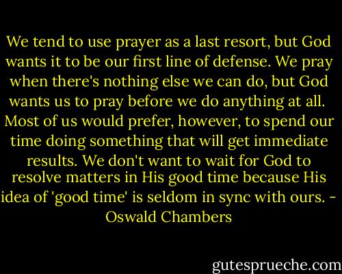 We tend to use prayer as a last resort, but God wants it to be our first line of defense. We pray when there's nothing else we can do, but God wants us to pray before we do anything at all.<br /><br />Most of us would prefer, however, to spend our time doing something that will get immediate results. We don't want to wait for God to resolve matters in His good time because His idea of 'good time' is seldom in sync with ours. - Oswald Chambers