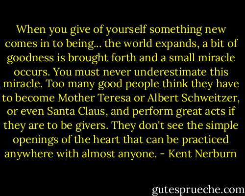 When you give of yourself something new comes in to being... the world expands, a bit of goodness is brought forth and a small miracle occurs. You must never underestimate this miracle. Too many good people think they have to become Mother Teresa or Albert Schweitzer, or even Santa Claus, and perform great acts if they are to be givers. They don't see the simple openings of the heart that can be practiced anywhere with almost anyone. - Kent Nerburn