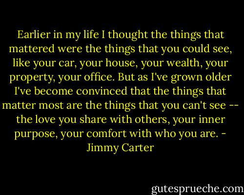 Earlier in my life I thought the things that mattered were the things that you could see, like your car, your house, your wealth, your property, your office. But as I've grown older I've become convinced that the things that matter most are the things that you can't see -- the love you share with others, your inner purpose, your comfort with who you are. - Jimmy Carter
