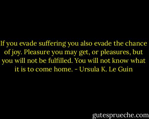 If you evade suffering you also evade the chance of joy. Pleasure you may get, or pleasures, but you will not be fulfilled. You will not know what it is to come home. - Ursula K. Le Guin