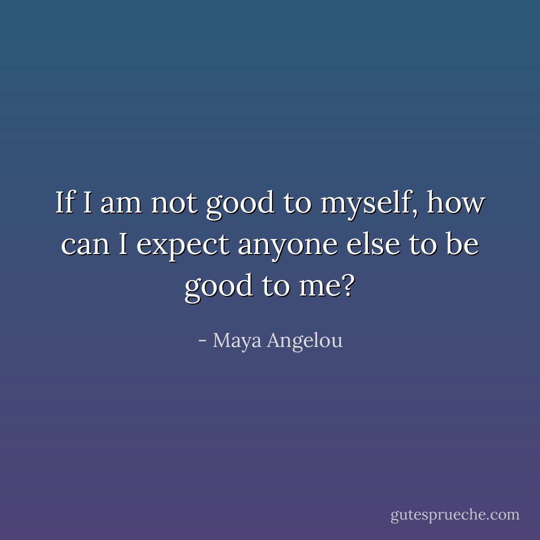 If I am not good to myself, how can I expect anyone else to be good to me? - Maya Angelou