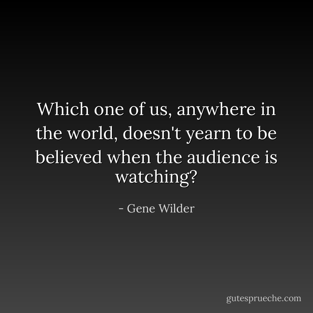 Which one of us, anywhere in the world, doesn't yearn to be believed when the audience is watching? - Gene Wilder