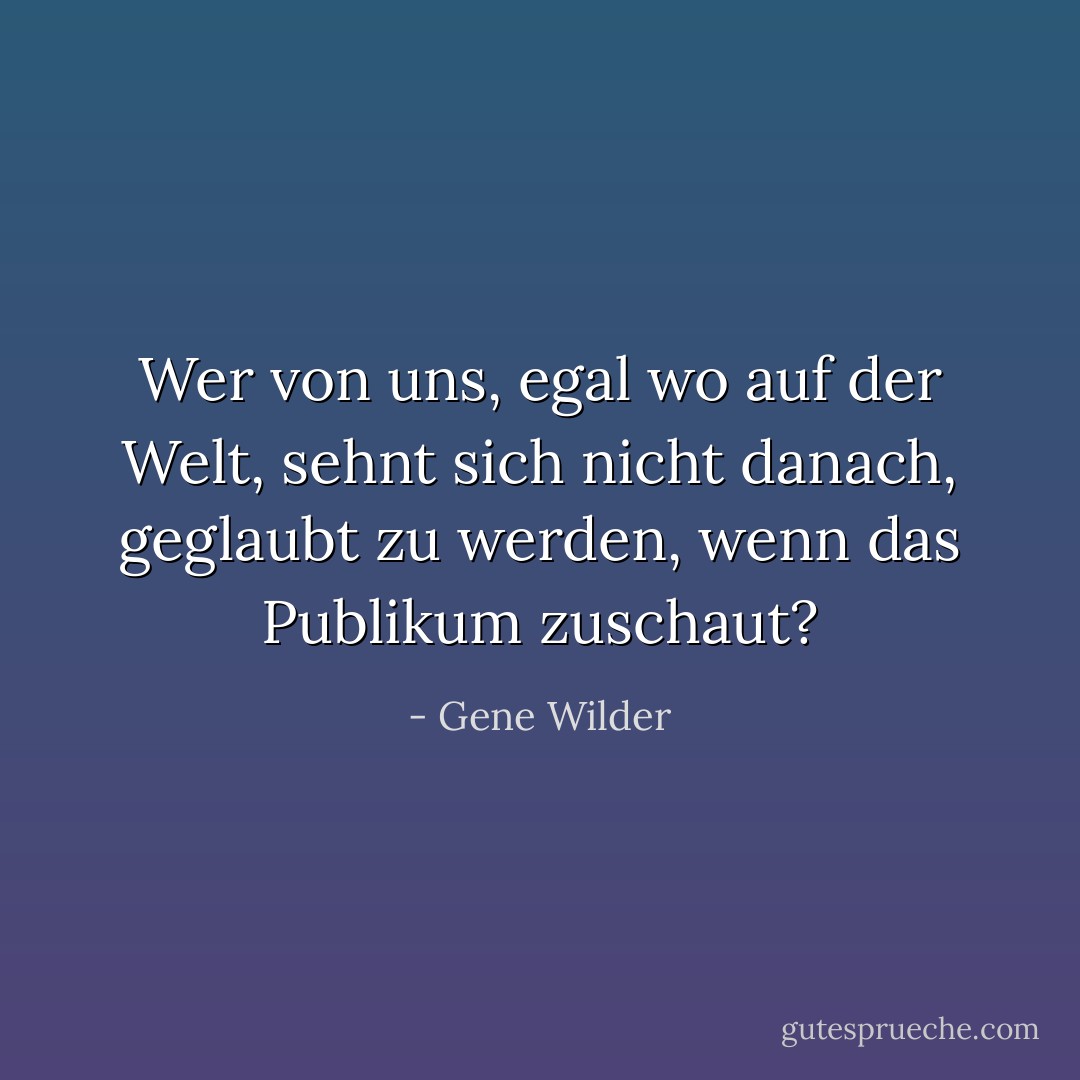 Wer von uns, egal wo auf der Welt, sehnt sich nicht danach, geglaubt zu werden, wenn das Publikum zuschaut? - Gene Wilder<