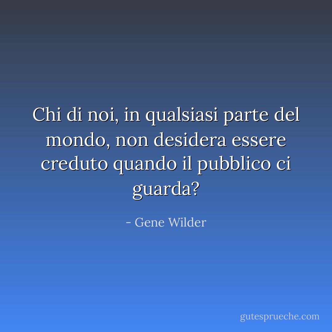 Chi di noi, in qualsiasi parte del mondo, non desidera essere creduto quando il pubblico ci guarda? - Gene Wilder