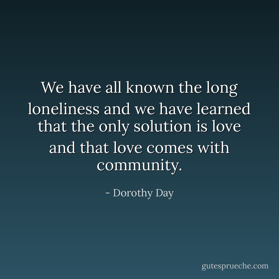 We have all known the long loneliness and we have learned that the only solution is love and that love comes with community. - Dorothy Day
