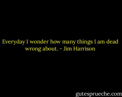 Everyday I wonder how many things I am dead wrong about. - Jim Harrison