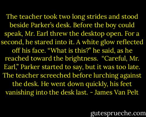The teacher took two long strides and stood beside Parker’s desk. Before the boy could speak, Mr. Earl threw the desktop open. For a second, he stared into it. A white glow reflected off his face.<br />“What is this?” he said, as he reached toward the brightness. <br />“Careful, Mr. Earl,” Parker started to say, but it was too late.<br />The teacher screeched before lurching against the desk. He went down quickly, his feet vanishing into the desk last. - James Van Pelt