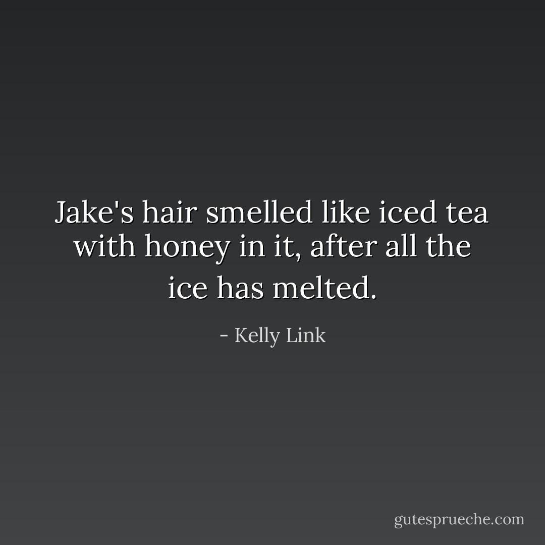 Jake's hair smelled like iced tea with honey in it, after all the ice has melted. - Kelly Link
